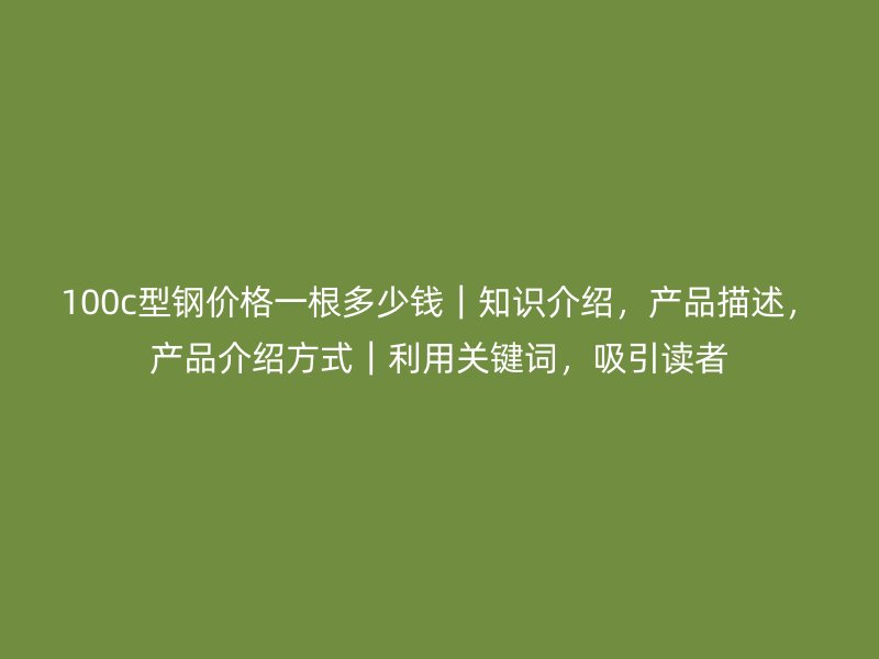 100c型鋼價格一根多少錢|知識介紹,產品描述,產品介紹方式|利用關鍵詞,吸引讀者