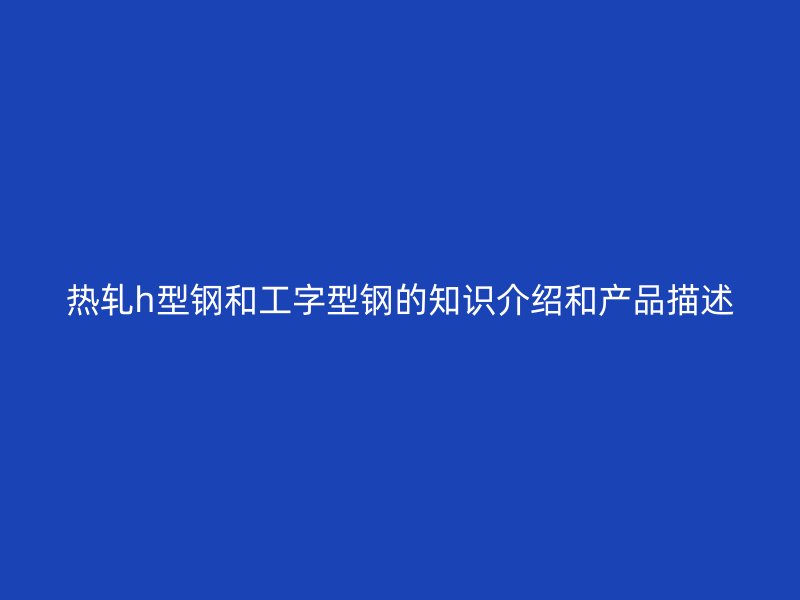 熱軋h型鋼和工字型鋼的知識(shí)介紹和產(chǎn)品描述