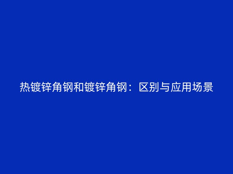 熱鍍鋅角鋼和鍍鋅角鋼：區(qū)別與應(yīng)用場景