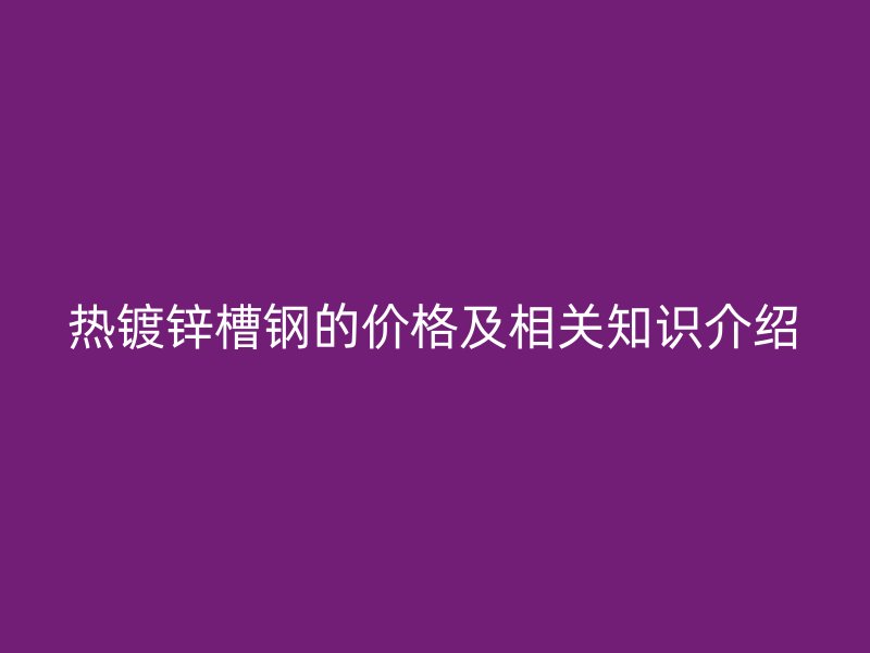 熱鍍鋅槽鋼的價格及相關知識介紹