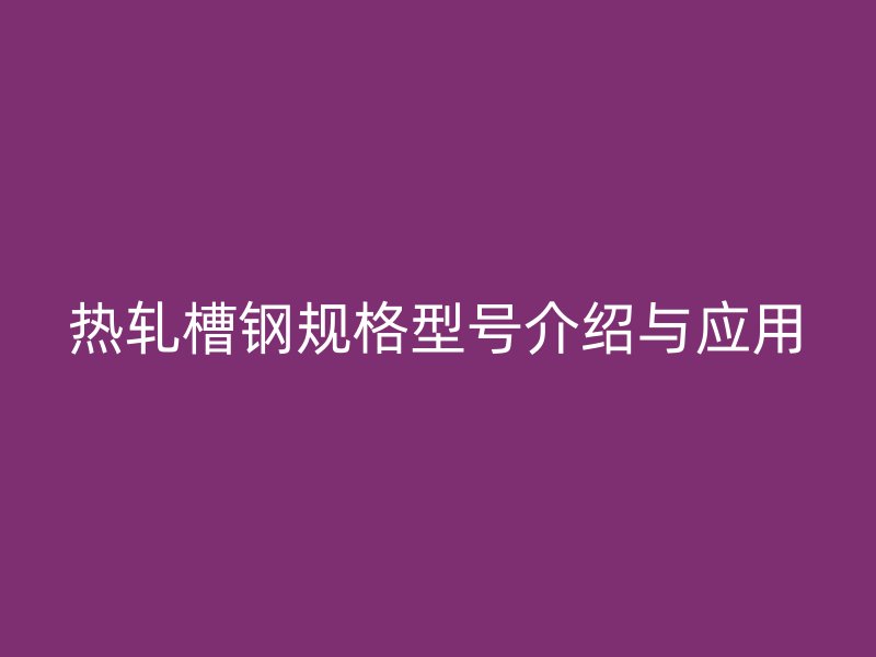 熱軋槽鋼規格型號介紹與應用