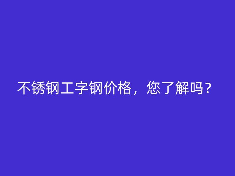 不銹鋼工字鋼價格，您了解嗎？