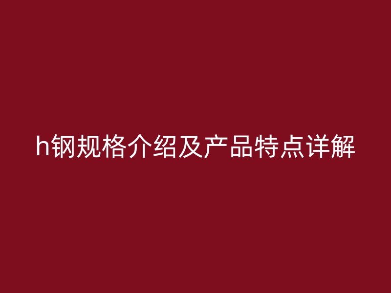 h鋼規(guī)格介紹及產(chǎn)品特點詳解