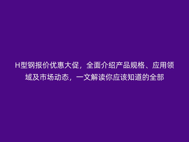 H型鋼報價優惠大促，全面介紹產品規格、應用領域及市場動態，一文解讀你應該知道的全部